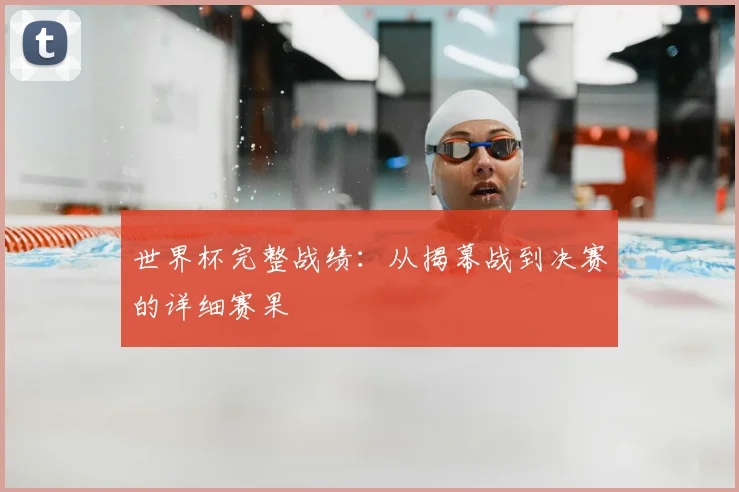 世界杯完整战绩：从揭幕战到决赛的详细赛果