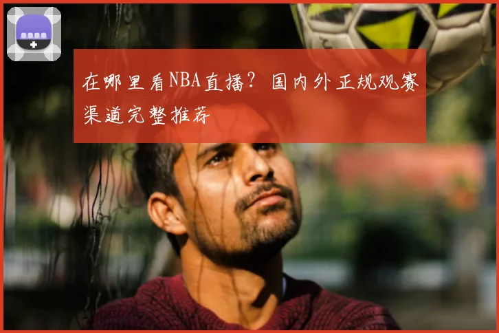 在哪里看NBA直播？国内外正规观赛渠道完整推荐