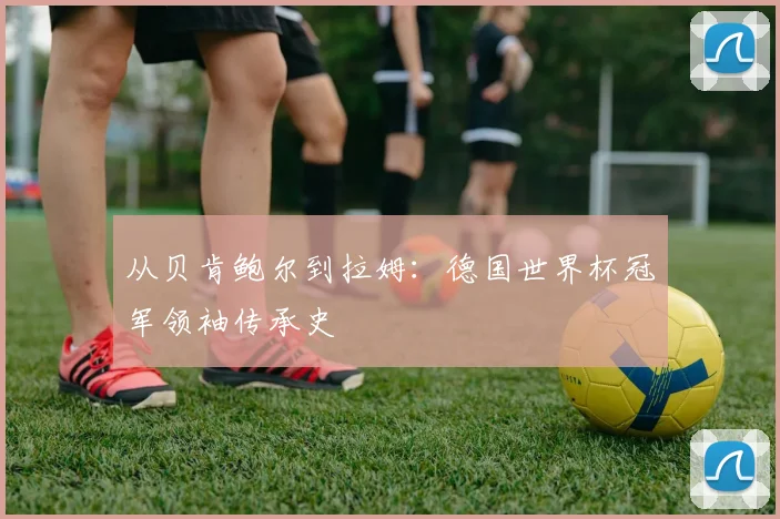 从贝肯鲍尔到拉姆:德国世界杯冠军领袖传承史