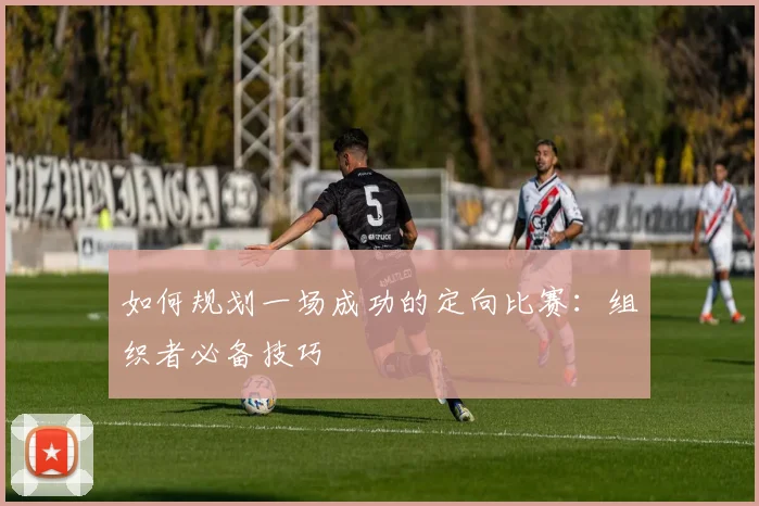 如何规划一场成功的定向比赛:组织者必备技巧
