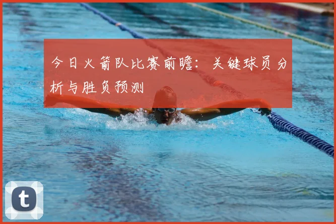 今日火箭队比赛前瞻：关键球员分析与胜负预测