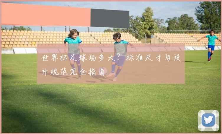 世界杯足球场多大？标准尺寸与设计规范完全指南