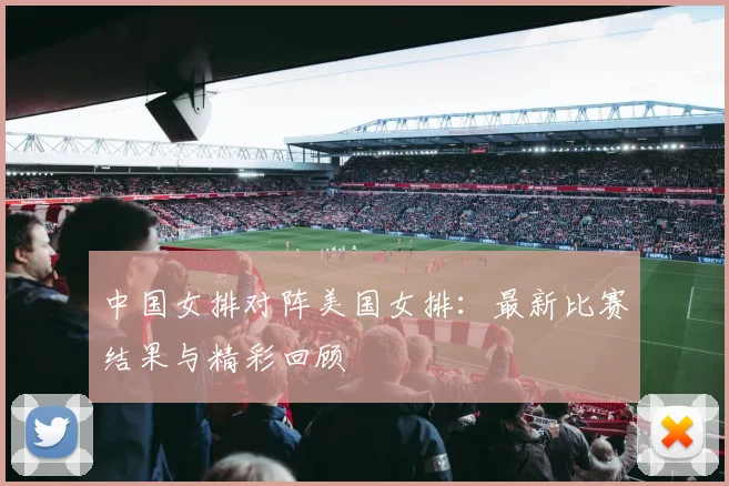 中国女排对阵美国女排:最新比赛结果与精彩回顾